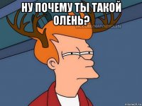 ну почему ты такой олень? 