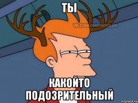 ты какойто подозрительный