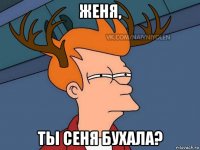 женя, ты сеня бухала?