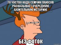 то чуство када семчик паюсов расказывает очередную ахуительную историю без фоток