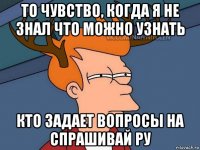 то чувство, когда я не знал что можно узнать кто задает вопросы на спрашивай ру