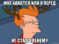 мне кажется или я перед нг стал оленем?