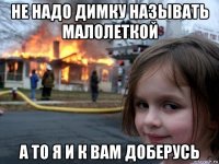 не надо димку называть малолеткой а то я и к вам доберусь