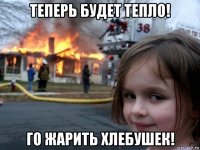 теперь будет тепло! го жарить хлебушек!