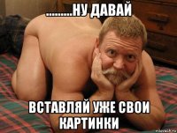 .........ну давай вставляй уже свои картинки