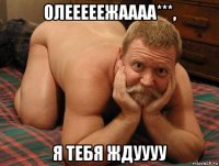 олееееежаааа***, я тебя ждуууу