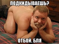 подкидываешь? отбой. бля