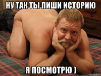 ну так ты пиши историю я посмотрю )