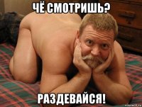 чё смотришь? раздевайся!