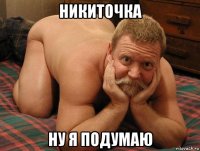 никиточка ну я подумаю