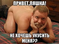 привет,ляшка! не хочешь укусить меня??