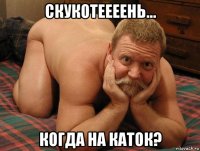 скукотеееень... когда на каток?