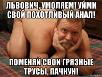 львович, умоляем! уйми свой похотливый анал! поменяй свои грязные трусы, пачкун!