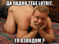 да ладно тебе lotrit, го взводом ?