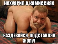 нахуярил в комиссиях раздевайся, подставляй жопу!