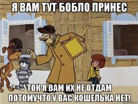 я вам тут бобло принес ток я вам их не отдам потомучто у вас кошелька нет!