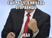 ещё раз что ни будь отправишь уебу