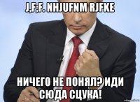 j,f;f. nhjufnm rjfke ничего не понял? иди сюда сцука!