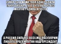 хуйня ты и мама твоя.одна родили такого уёбка а ты то что вырос без мозгов родины и чести а россия сильнее всех.мы расхуярим любого врага и путин наш президент