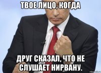 твое лицо, когда друг сказал, что не слушает нирвану.