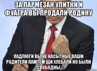 за пармезан улитки и фуагра вы продали родину падлюги вы не насытные.ваши родители ламтем щи хлебали но были свободны