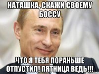 наташка, скажи своему боссу что я тебя пораньше отпустил! пятница ведь!!!