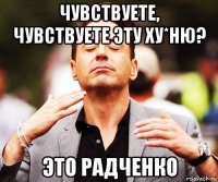 чувствуете, чувствуете эту ху*ню? это радченко