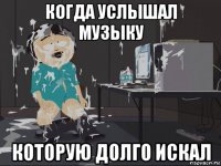 когда услышал музыку которую долго искал