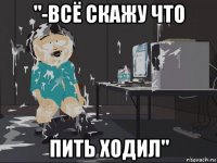 "-всё скажу что пить ходил"