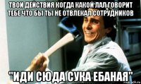 твои действия когда какой лал говорит тебе что бы ты не отвлекал сотрудников "иди сюда сука ебаная"