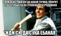 твои действия когда какой то лал говорит тебе что бы ты не отвлекал сотрудников "иди сюда сука ебаная"