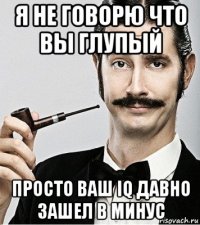 я не говорю что вы глупый просто ваш iq давно зашел в минус