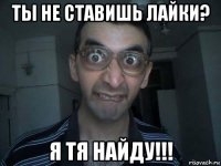 ты не ставишь лайки? я тя найду!!!