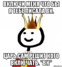 включи меня что бы я тебе писала вк. царь сам решит кого включать. "вк"