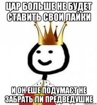 цар больше не будет ставить свои лайки и он еше подумаєт не забрать ли предведушие