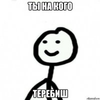 ты на кого теребиш