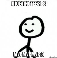 люблю тебя :3 мурмурмур:3