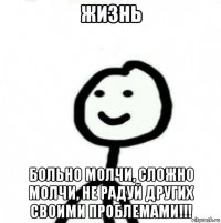 жизнь больно молчи, сложно молчи, не радуй других своими проблемами!!!