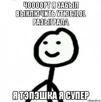 чоооорт я забыл выключить утюг:)lol разыграл:\ я тэпэшка я супер