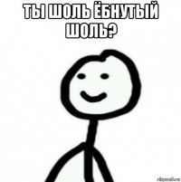 ты шоль ёбнутый шоль? 