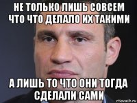 не только лишь совсем что что делало их такими а лишь то что они тогда сделали сами