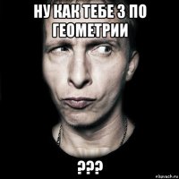 ну как тебе 3 по геометрии ???