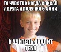 то чувство когда списал у друга и получил 5 а он 4 и учитель хвалит тебя