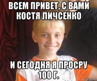 всем привет, с вами костя личсенко и сегодня я просру 100 г.