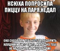 ксюха попросила пиццу на паря,недал она сказала я тебе хотела подорить наушники битс такто, ну ладно тебе не надо дал ей пиццу (адам)