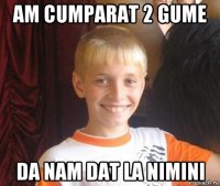 am cumparat 2 gume da nam dat la nimini