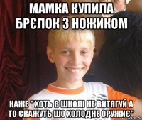 мамка купила брєлок з ножиком каже " хоть в школі не витягуй а то скажуть шо холодне оружиє"