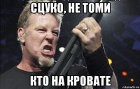 сцуко, не томи кто на кровате