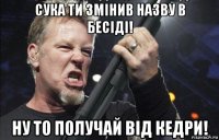 сука ти змінив назву в бесіді! ну то получай від кедри!