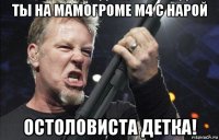 ты на мамогроме м4 с нарой остоловиста детка!